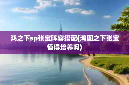 鸿之下sp张宝阵容搭配(鸿图之下张宝值得培养吗)