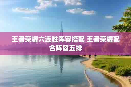 王者荣耀六连胜阵容搭配 王者荣耀配合阵容五排