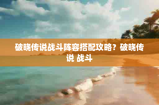 破晓传说战斗阵容搭配攻略？破晓传说 战斗