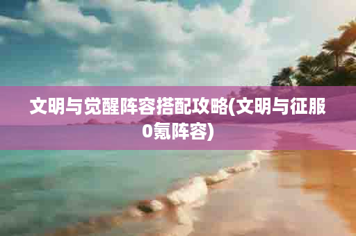 文明与觉醒阵容搭配攻略(文明与征服0氪阵容)