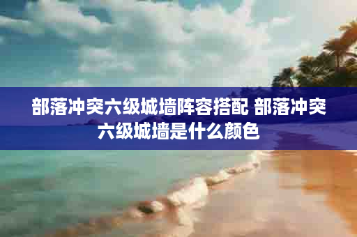 部落冲突六级城墙阵容搭配 部落冲突六级城墙是什么颜色