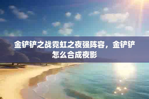 金铲铲之战霓虹之夜强阵容，金铲铲怎么合成夜影