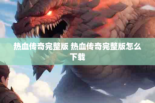 热血传奇完整版 热血传奇完整版怎么下载
