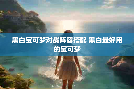 黑白宝可梦对战阵容搭配 黑白最好用的宝可梦