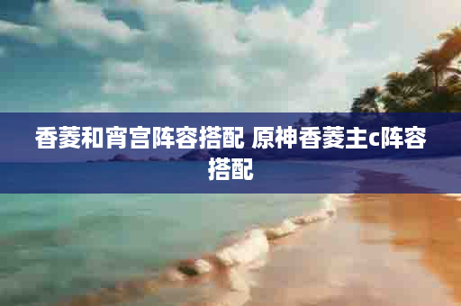 香菱和宵宫阵容搭配 原神香菱主c阵容搭配