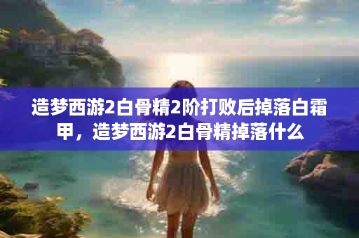 造梦西游2白骨精2阶打败后掉落白霜甲，造梦西游2白骨精掉落什么