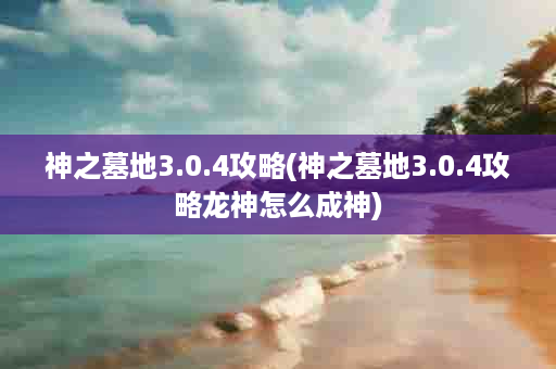 神之墓地3.0.4攻略(神之墓地3.0.4攻略龙神怎么成神)