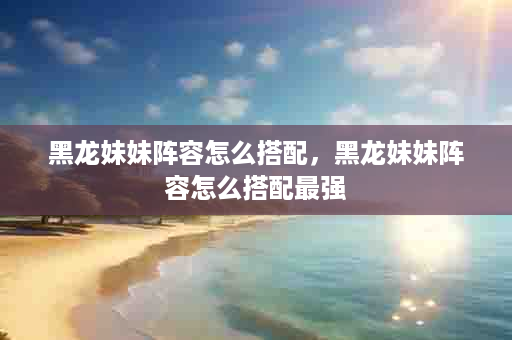 黑龙妹妹阵容怎么搭配，黑龙妹妹阵容怎么搭配最强