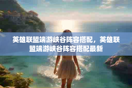 英雄联盟端游峡谷阵容搭配，英雄联盟端游峡谷阵容搭配最新