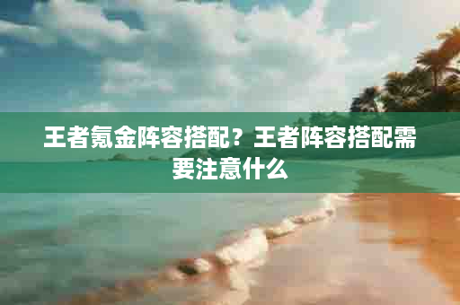 王者氪金阵容搭配？王者阵容搭配需要注意什么