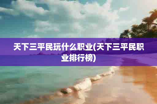 天下三平民玩什么职业(天下三平民职业排行榜)