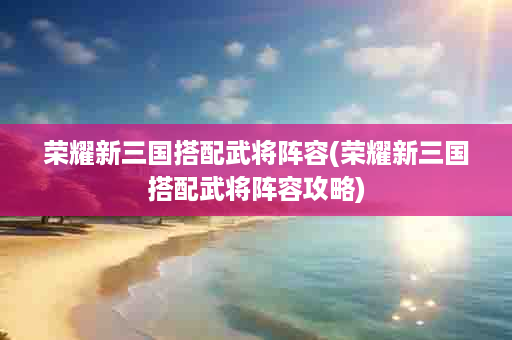 荣耀新三国搭配武将阵容(荣耀新三国搭配武将阵容攻略)