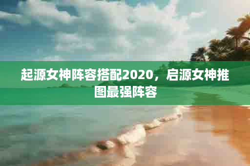 起源女神阵容搭配2020，启源女神推图最强阵容