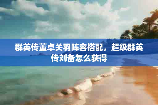 群英传董卓关羽阵容搭配，超级群英传刘备怎么获得