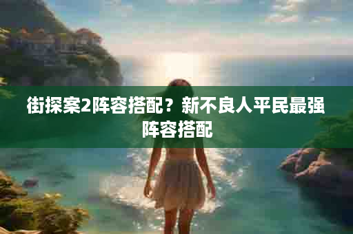 街探案2阵容搭配？新不良人平民最强阵容搭配