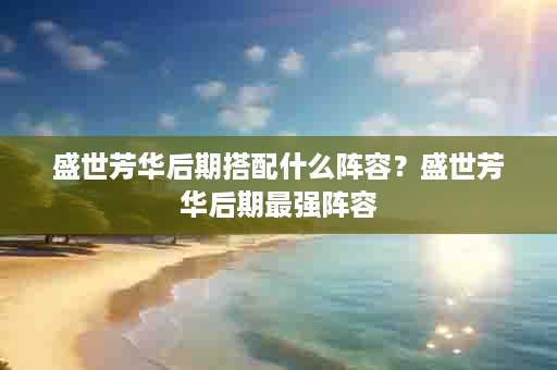 盛世芳华后期搭配什么阵容？盛世芳华后期最强阵容