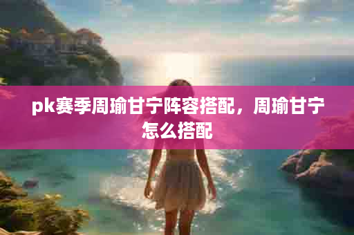 pk赛季周瑜甘宁阵容搭配，周瑜甘宁怎么搭配