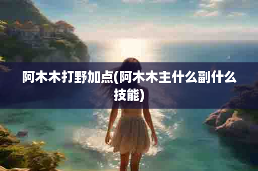 阿木木打野加点(阿木木主什么副什么技能)