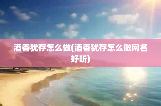 酒香犹存怎么做(酒香犹存怎么做网名好听)