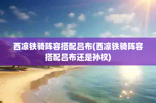 西凉铁骑阵容搭配吕布(西凉铁骑阵容搭配吕布还是孙权)