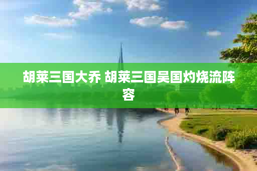 胡莱三国大乔 胡莱三国吴国灼烧流阵容