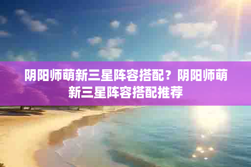 阴阳师萌新三星阵容搭配？阴阳师萌新三星阵容搭配推荐