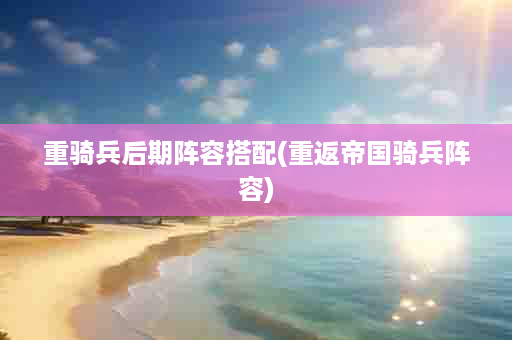 重骑兵后期阵容搭配(重返帝国骑兵阵容)