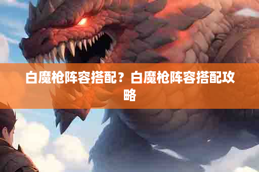 白魔枪阵容搭配？白魔枪阵容搭配攻略