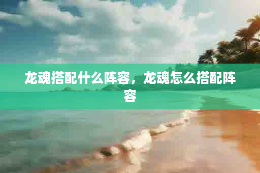 龙魂搭配什么阵容，龙魂怎么搭配阵容