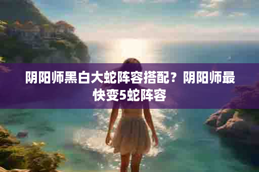 阴阳师黑白大蛇阵容搭配？阴阳师最快变5蛇阵容