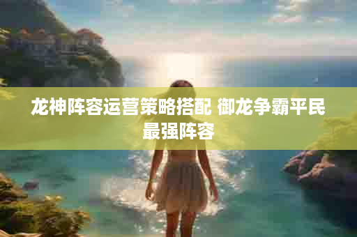 龙神阵容运营策略搭配 御龙争霸平民最强阵容