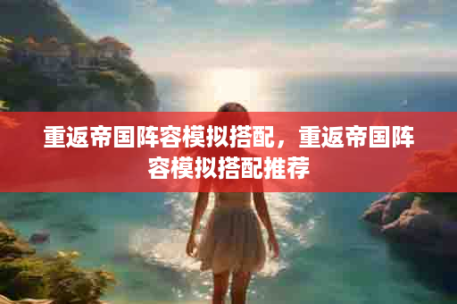 重返帝国阵容模拟搭配，重返帝国阵容模拟搭配推荐