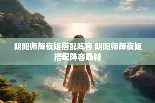 阴阳师辉夜姬搭配阵容 阴阳师辉夜姬搭配阵容最新