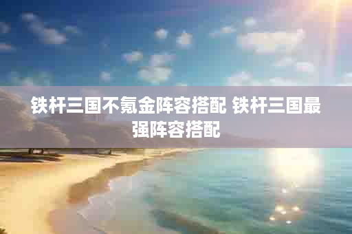 铁杆三国不氪金阵容搭配 铁杆三国最强阵容搭配