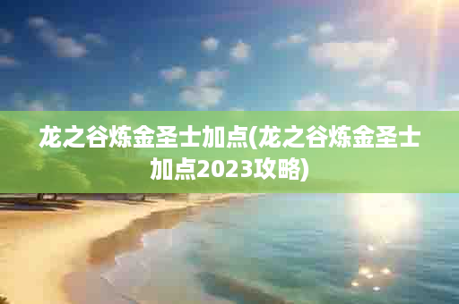 龙之谷炼金圣士加点(龙之谷炼金圣士加点2023攻略)
