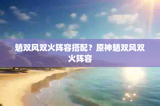 魈双风双火阵容搭配？原神魈双风双火阵容