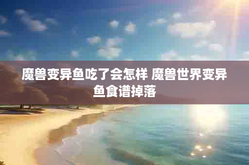 魔兽变异鱼吃了会怎样 魔兽世界变异鱼食谱掉落