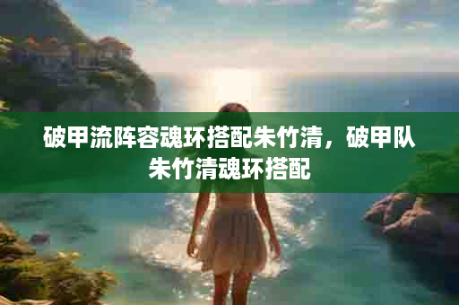 破甲流阵容魂环搭配朱竹清，破甲队朱竹清魂环搭配