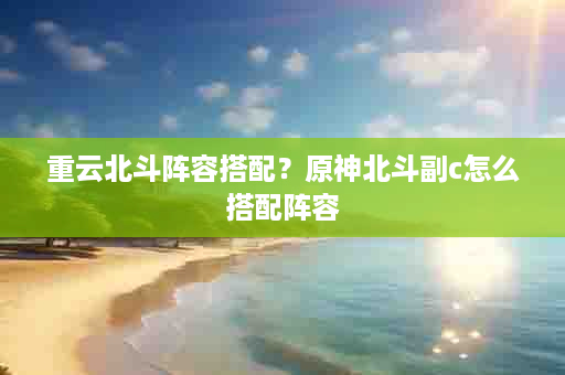 重云北斗阵容搭配？原神北斗副c怎么搭配阵容