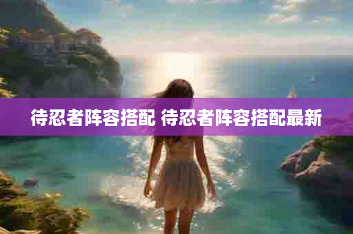 待忍者阵容搭配 待忍者阵容搭配最新
