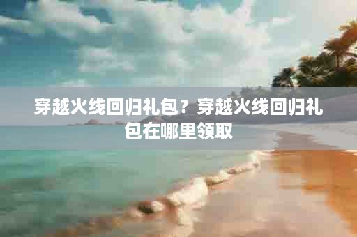 穿越火线回归礼包？穿越火线回归礼包在哪里领取
