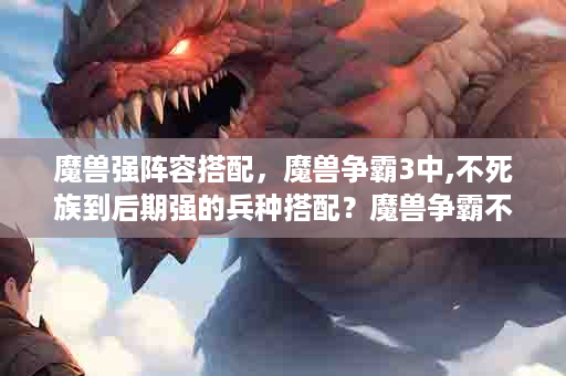 魔兽强阵容搭配，魔兽争霸3中,不死族到后期强的兵种搭配？魔兽争霸不死族打法
