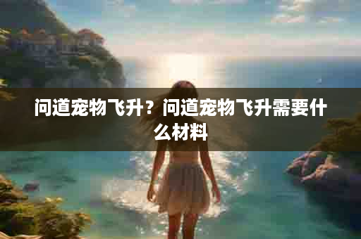 问道宠物飞升？问道宠物飞升需要什么材料