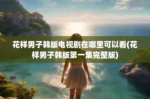花样男子韩版电视剧在哪里可以看(花样男子韩版第一集完整版)