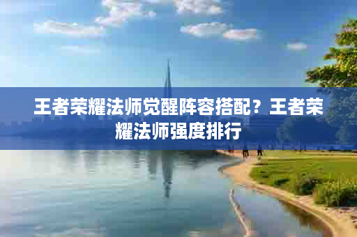 王者荣耀法师觉醒阵容搭配？王者荣耀法师强度排行