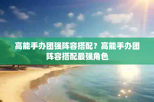 高能手办团强阵容搭配？高能手办团阵容搭配最强角色