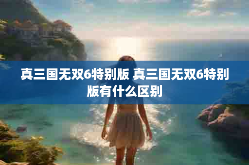 真三国无双6特别版 真三国无双6特别版有什么区别