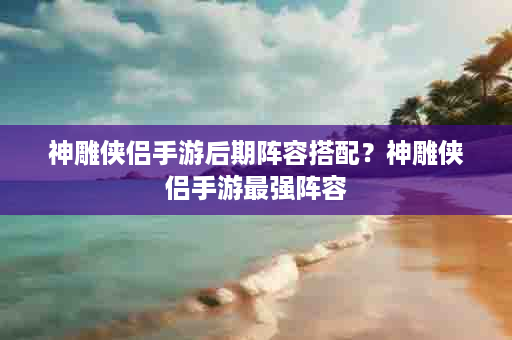 神雕侠侣手游后期阵容搭配？神雕侠侣手游最强阵容