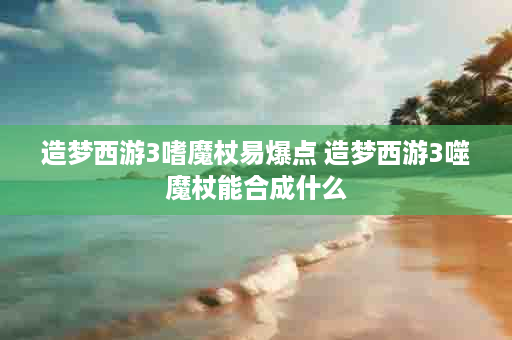 造梦西游3嗜魔杖易爆点 造梦西游3噬魔杖能合成什么