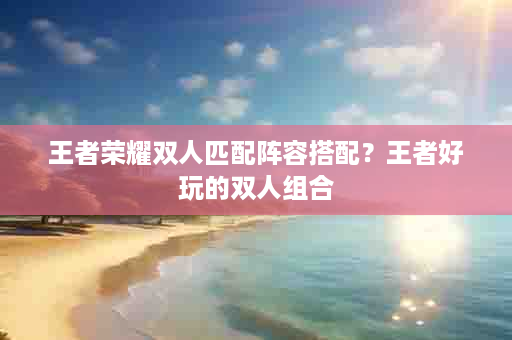 王者荣耀双人匹配阵容搭配？王者好玩的双人组合